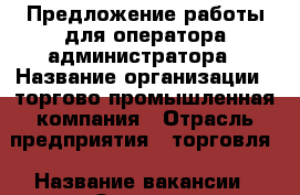 Предложение работы для оператора-администратора › Название организации ­ торгово-промышленная компания › Отрасль предприятия ­ торговля › Название вакансии ­ Оператор-администратор по работе с клиентами › Место работы ­ Центральный район г.Калининграда › Подчинение ­ рукководителю › Минимальный оклад ­ 15 000 › Максимальный оклад ­ 30 000 - Калининградская обл., Калининград г. Работа » Вакансии   . Калининградская обл.,Калининград г.